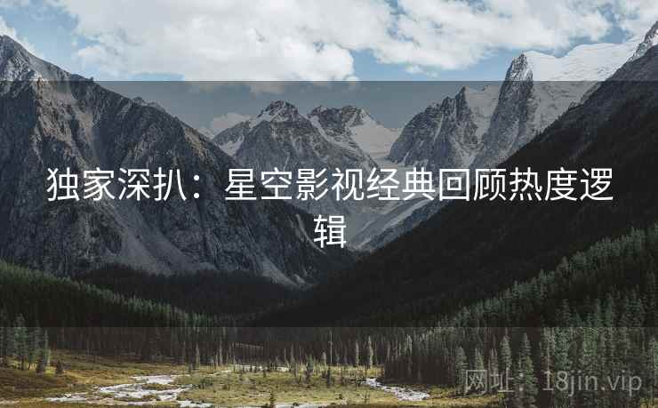 独家深扒：星空影视经典回顾热度逻辑