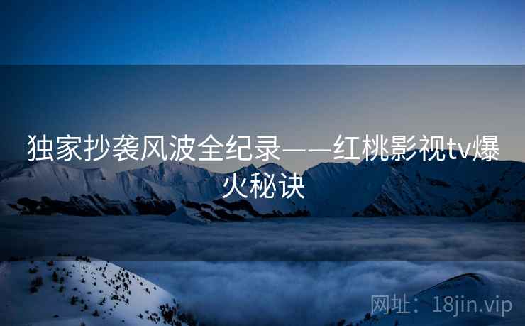 独家抄袭风波全纪录——红桃影视tv爆火秘诀