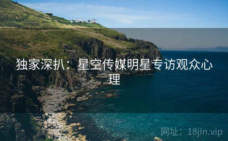 独家深扒：星空传媒明星专访观众心理