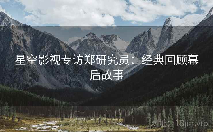 星空影视专访郑研究员：经典回顾幕后故事