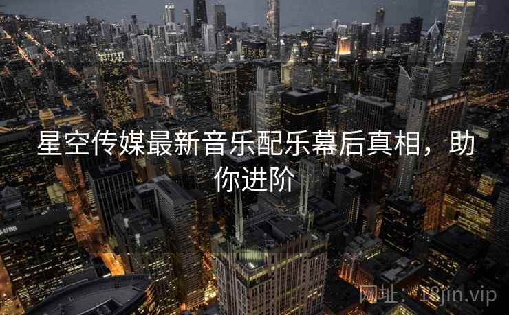 星空传媒最新音乐配乐幕后真相，助你进阶