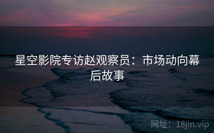 星空影院专访赵观察员：市场动向幕后故事