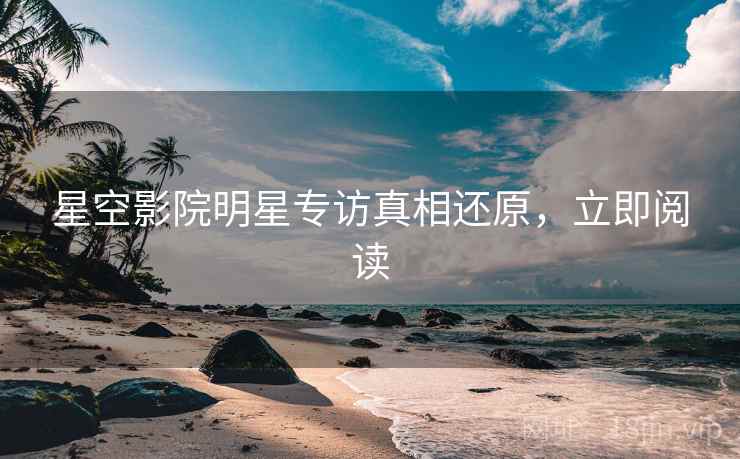 星空影院明星专访真相还原，立即阅读
