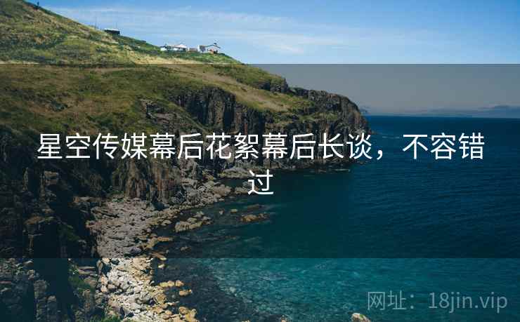 星空传媒幕后花絮幕后长谈，不容错过
