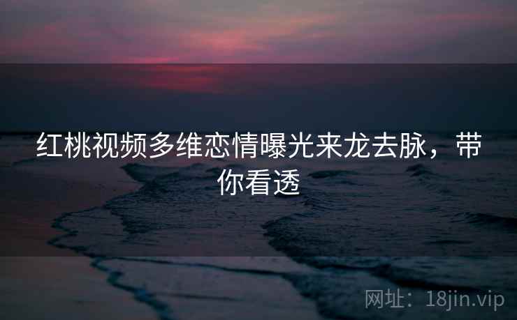 红桃视频多维恋情曝光来龙去脉，带你看透