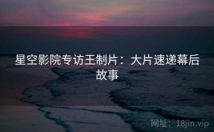 星空影院专访王制片：大片速递幕后故事