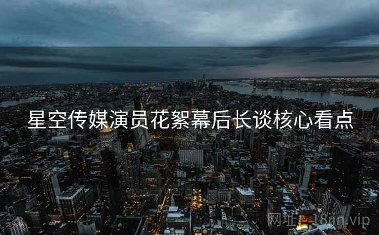 星空传媒演员花絮幕后长谈核心看点